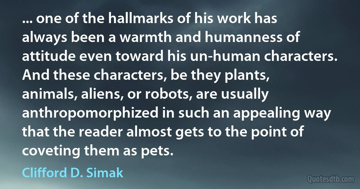 ... one of the hallmarks of his work has always been a warmth and humanness of attitude even toward his un-human characters. And these characters, be they plants, animals, aliens, or robots, are usually anthropomorphized in such an appealing way that the reader almost gets to the point of coveting them as pets. (Clifford D. Simak)