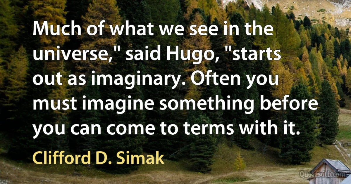 Much of what we see in the universe," said Hugo, "starts out as imaginary. Often you must imagine something before you can come to terms with it. (Clifford D. Simak)