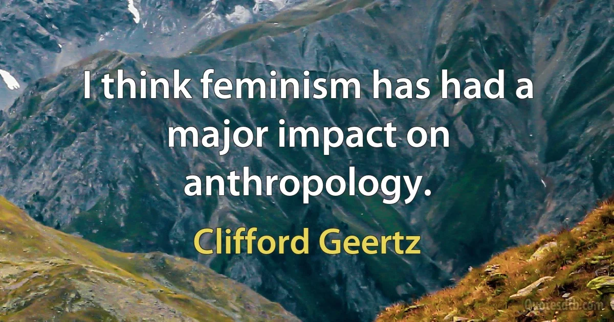 I think feminism has had a major impact on anthropology. (Clifford Geertz)