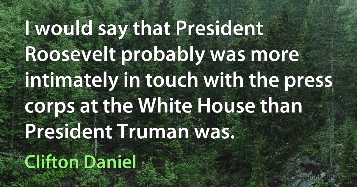 I would say that President Roosevelt probably was more intimately in touch with the press corps at the White House than President Truman was. (Clifton Daniel)