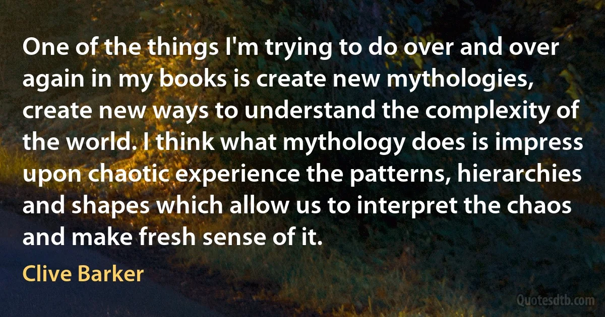 One of the things I'm trying to do over and over again in my books is create new mythologies, create new ways to understand the complexity of the world. I think what mythology does is impress upon chaotic experience the patterns, hierarchies and shapes which allow us to interpret the chaos and make fresh sense of it. (Clive Barker)