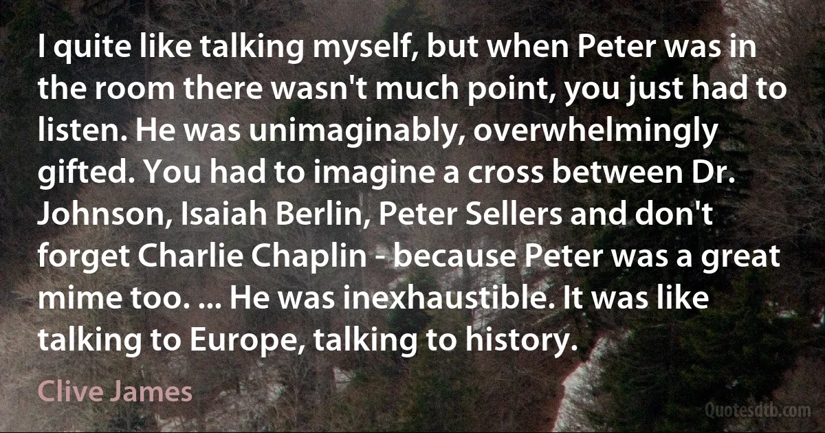 I quite like talking myself, but when Peter was in the room there wasn't much point, you just had to listen. He was unimaginably, overwhelmingly gifted. You had to imagine a cross between Dr. Johnson, Isaiah Berlin, Peter Sellers and don't forget Charlie Chaplin - because Peter was a great mime too. ... He was inexhaustible. It was like talking to Europe, talking to history. (Clive James)