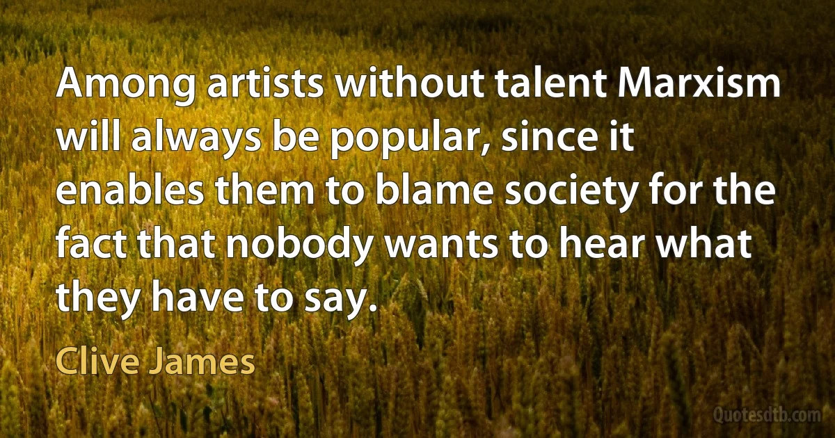 Among artists without talent Marxism will always be popular, since it enables them to blame society for the fact that nobody wants to hear what they have to say. (Clive James)