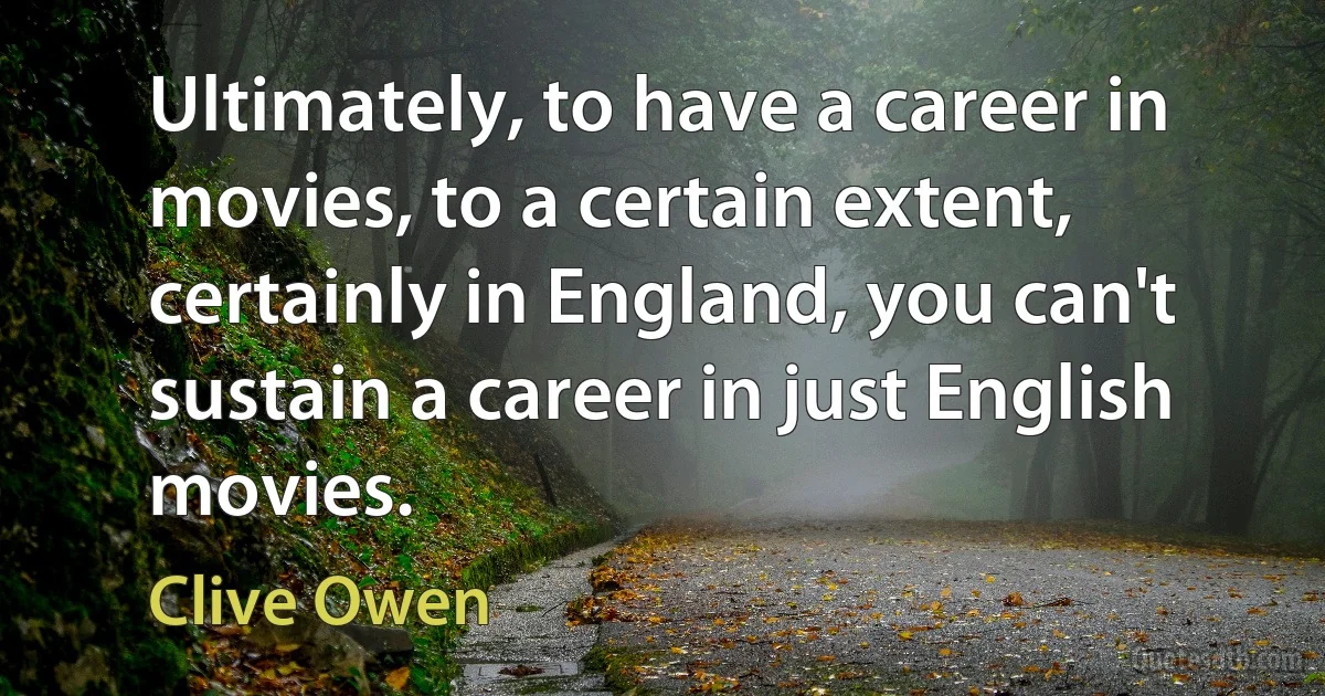 Ultimately, to have a career in movies, to a certain extent, certainly in England, you can't sustain a career in just English movies. (Clive Owen)