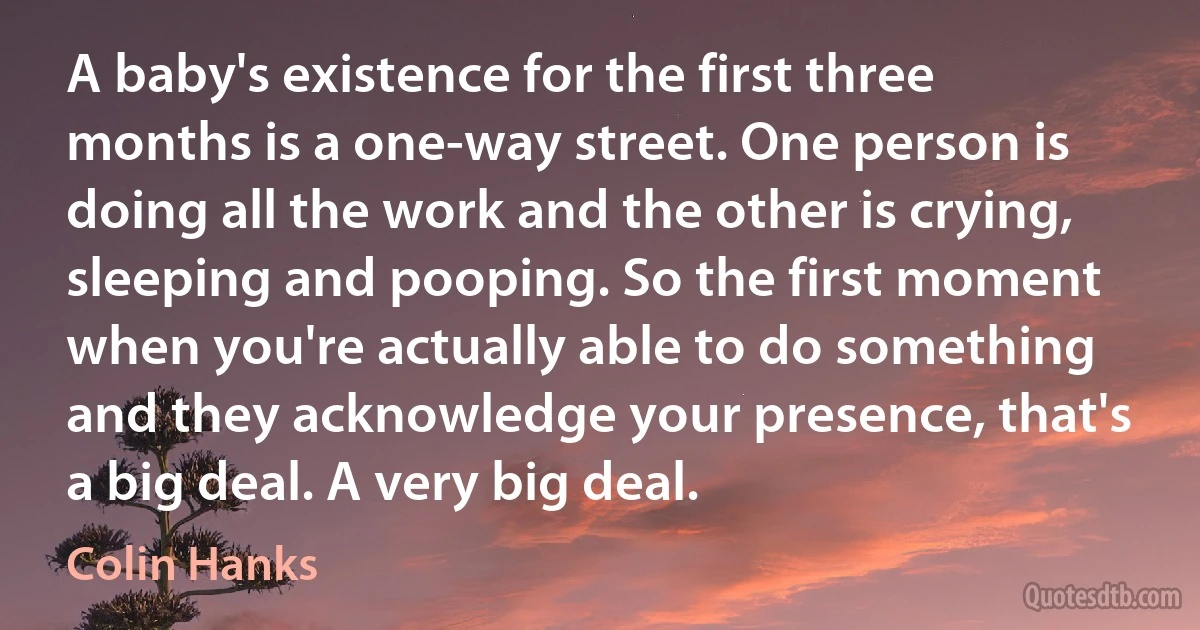 A baby's existence for the first three months is a one-way street. One person is doing all the work and the other is crying, sleeping and pooping. So the first moment when you're actually able to do something and they acknowledge your presence, that's a big deal. A very big deal. (Colin Hanks)