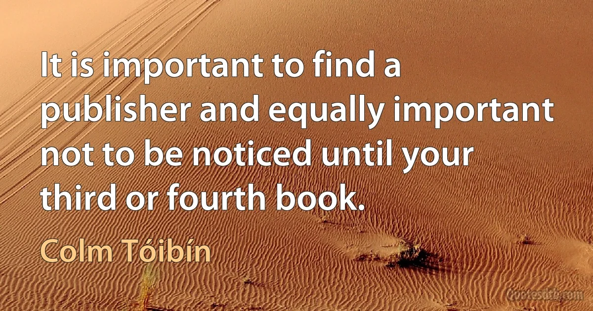 It is important to find a publisher and equally important not to be noticed until your third or fourth book. (Colm Tóibín)