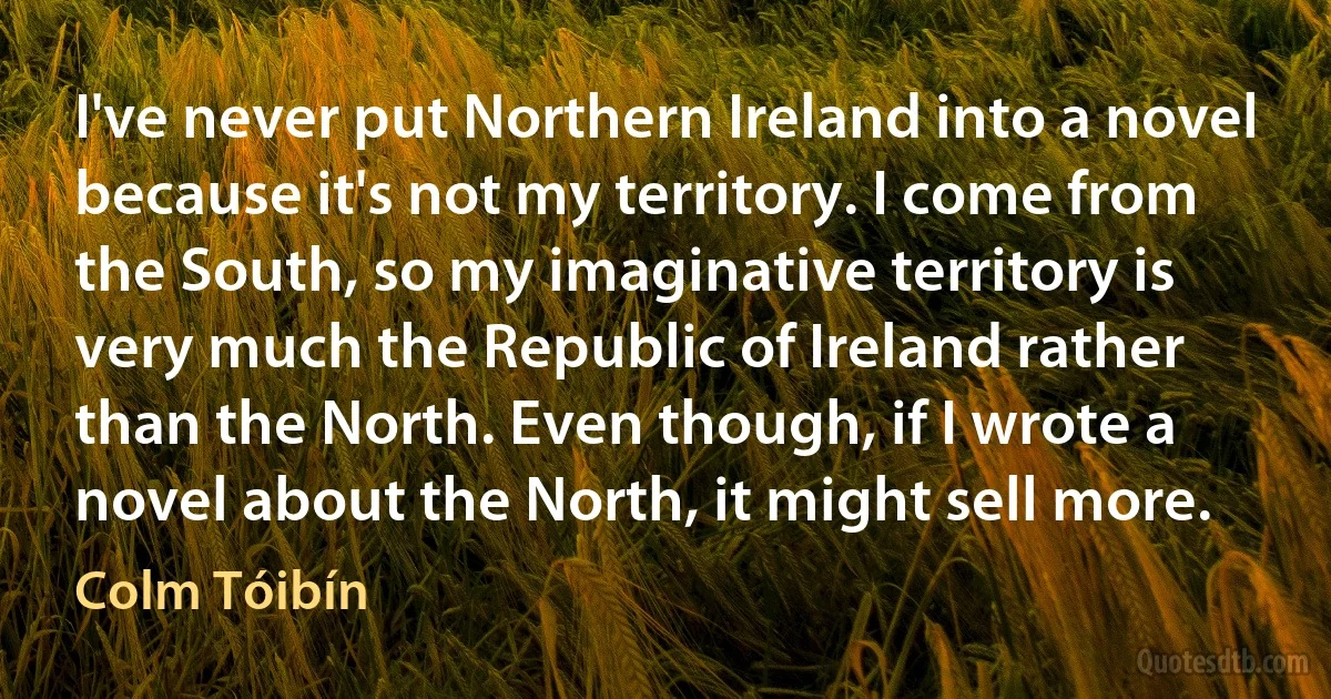 I've never put Northern Ireland into a novel because it's not my territory. I come from the South, so my imaginative territory is very much the Republic of Ireland rather than the North. Even though, if I wrote a novel about the North, it might sell more. (Colm Tóibín)