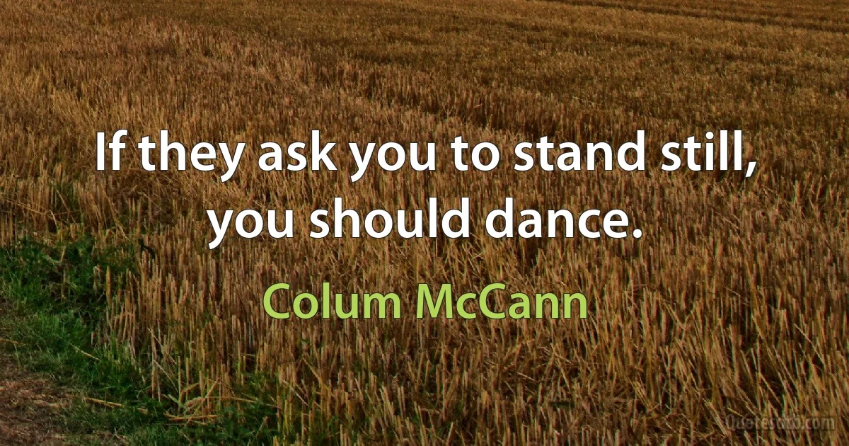 If they ask you to stand still, you should dance. (Colum McCann)