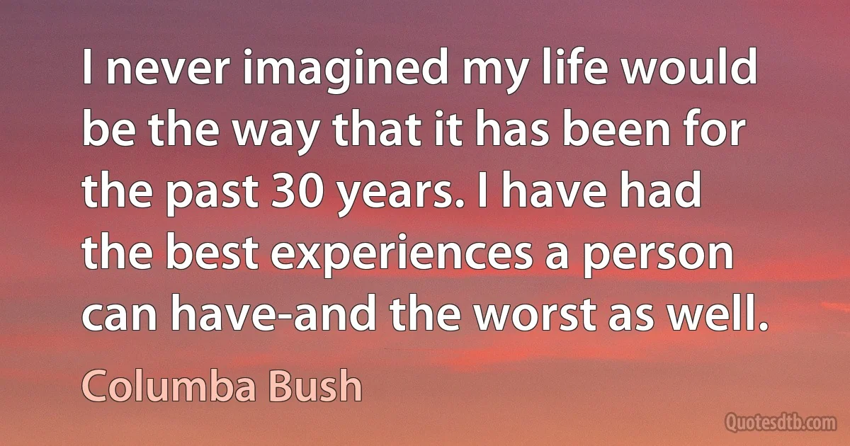 I never imagined my life would be the way that it has been for the past 30 years. I have had the best experiences a person can have-and the worst as well. (Columba Bush)