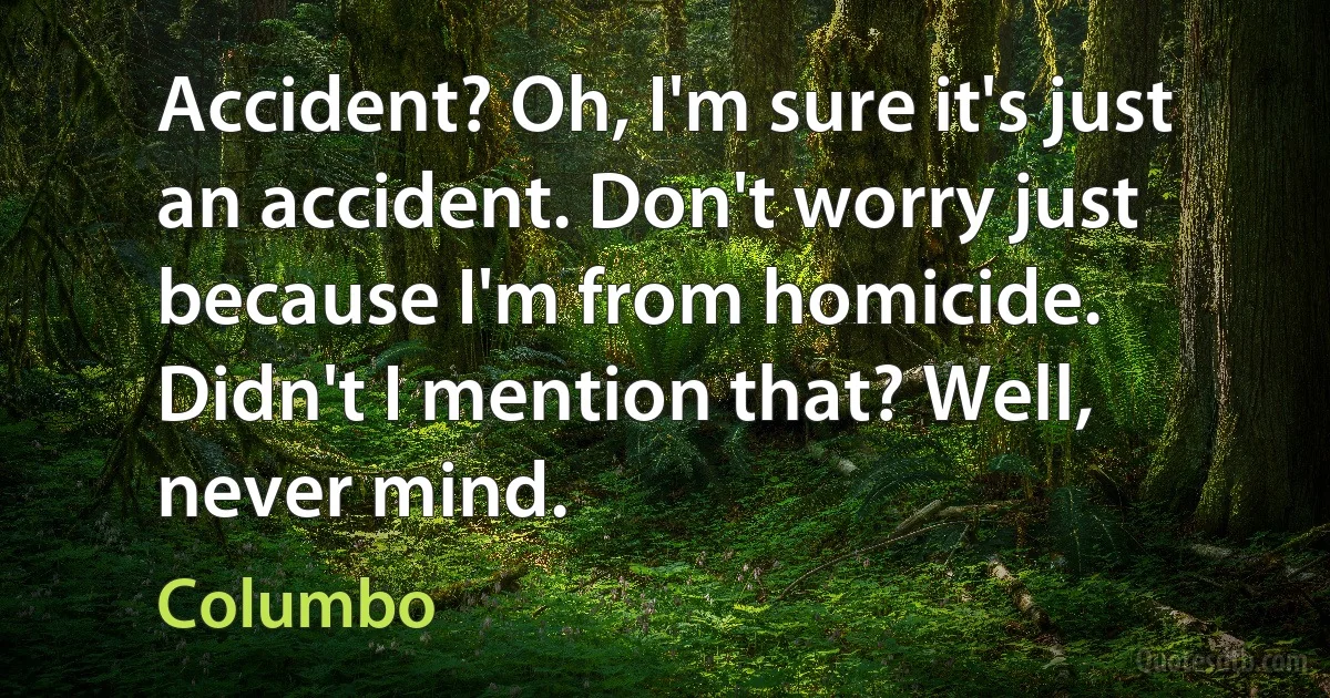 Accident? Oh, I'm sure it's just an accident. Don't worry just because I'm from homicide. Didn't I mention that? Well, never mind. (Columbo)