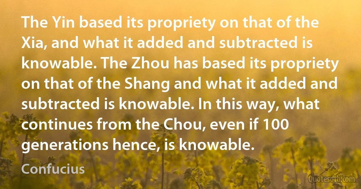 The Yin based its propriety on that of the Xia, and what it added and subtracted is knowable. The Zhou has based its propriety on that of the Shang and what it added and subtracted is knowable. In this way, what continues from the Chou, even if 100 generations hence, is knowable. (Confucius)