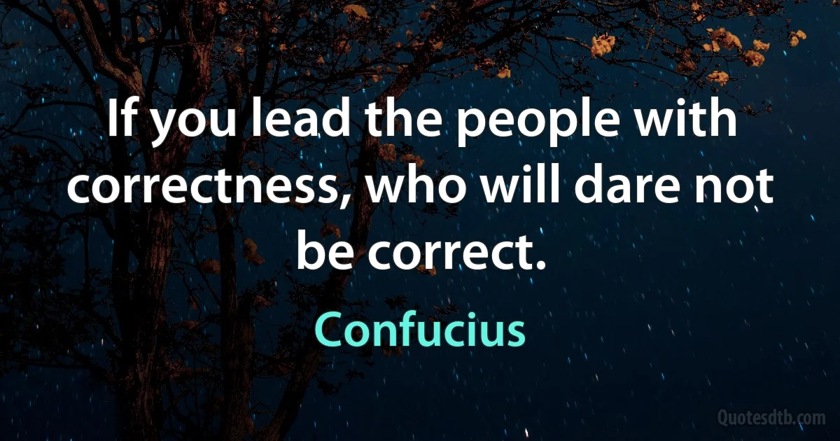 If you lead the people with correctness, who will dare not be correct. (Confucius)