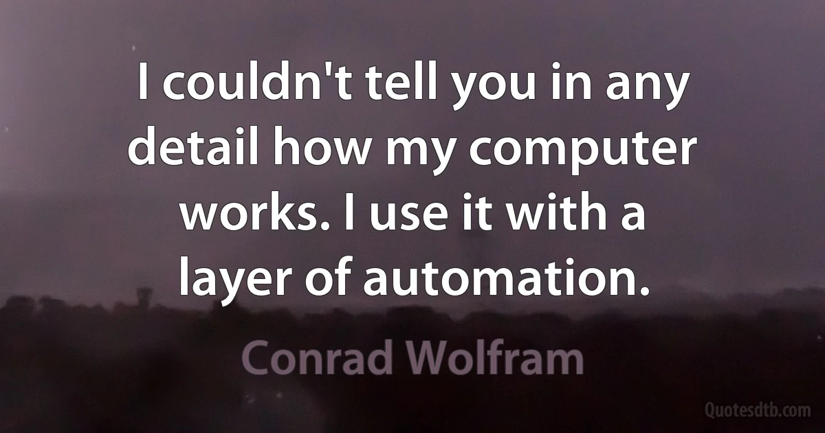 I couldn't tell you in any detail how my computer works. I use it with a layer of automation. (Conrad Wolfram)