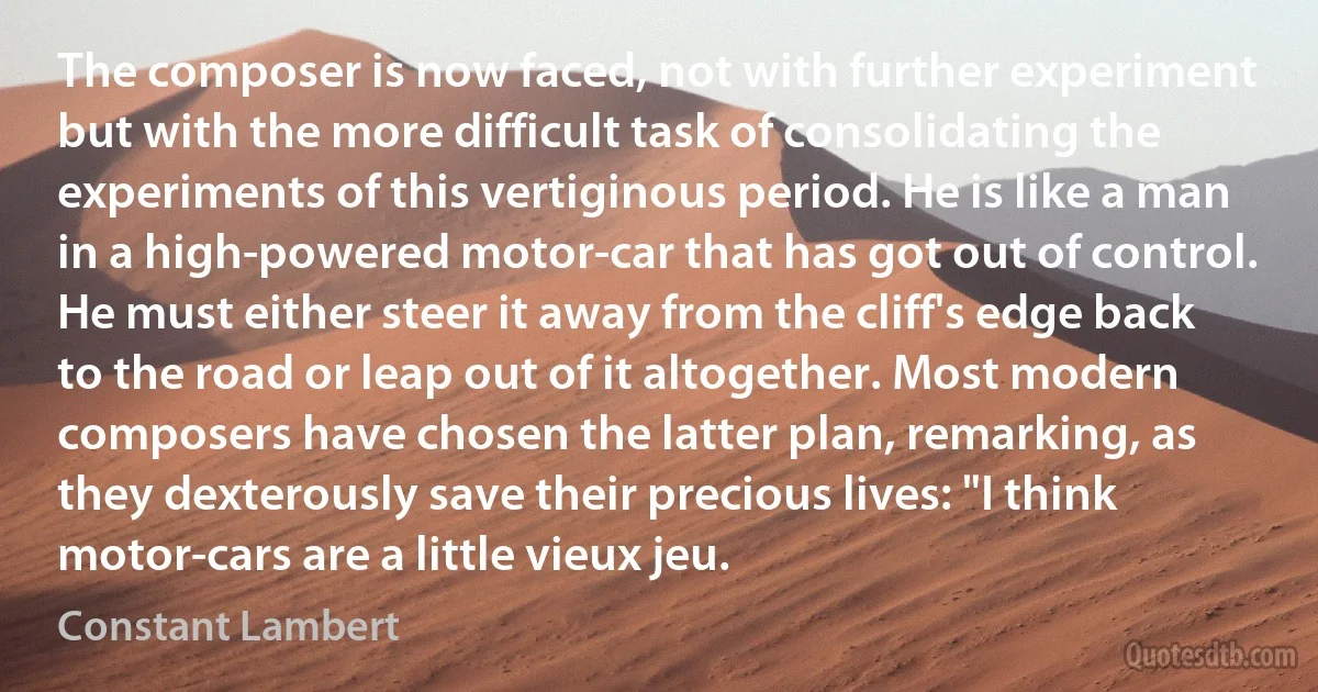 The composer is now faced, not with further experiment but with the more difficult task of consolidating the experiments of this vertiginous period. He is like a man in a high-powered motor-car that has got out of control. He must either steer it away from the cliff's edge back to the road or leap out of it altogether. Most modern composers have chosen the latter plan, remarking, as they dexterously save their precious lives: "I think motor-cars are a little vieux jeu. (Constant Lambert)