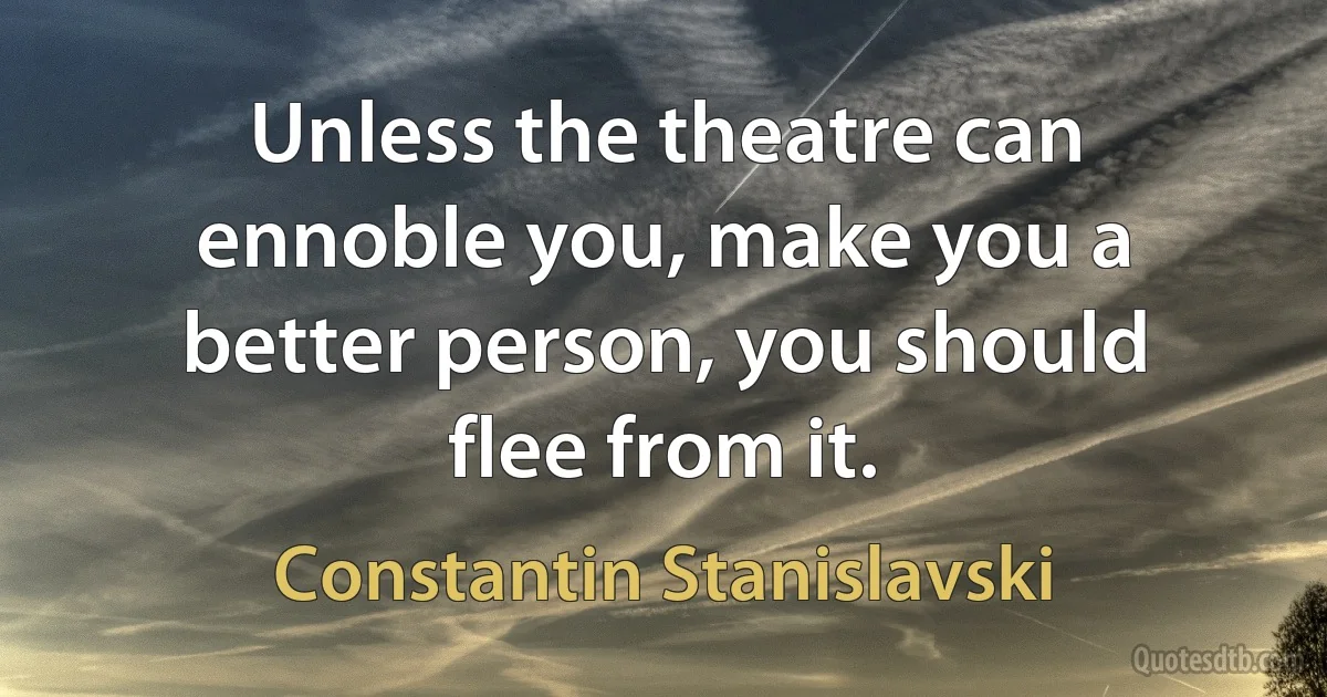 Unless the theatre can ennoble you, make you a better person, you should flee from it. (Constantin Stanislavski)