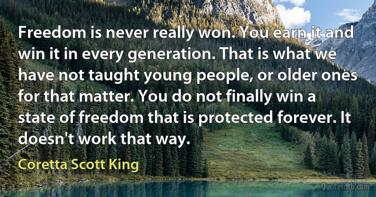 Freedom is never really won. You earn it and win it in every generation. That is what we have not taught young people, or older ones for that matter. You do not finally win a state of freedom that is protected forever. It doesn't work that way. (Coretta Scott King)