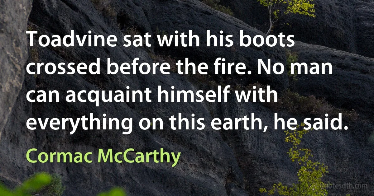 Toadvine sat with his boots crossed before the fire. No man can acquaint himself with everything on this earth, he said. (Cormac McCarthy)