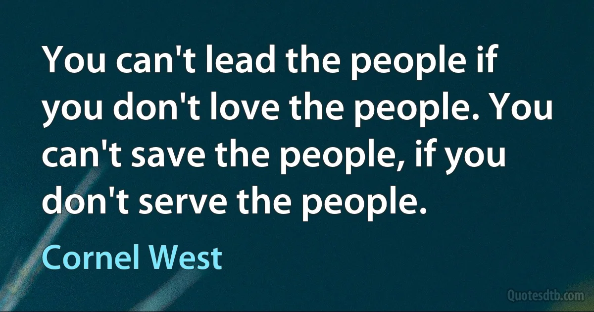 You can't lead the people if you don't love the people. You can't save the people, if you don't serve the people. (Cornel West)