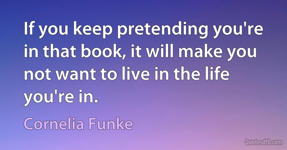 If you keep pretending you're in that book, it will make you not want to live in the life you're in. (Cornelia Funke)