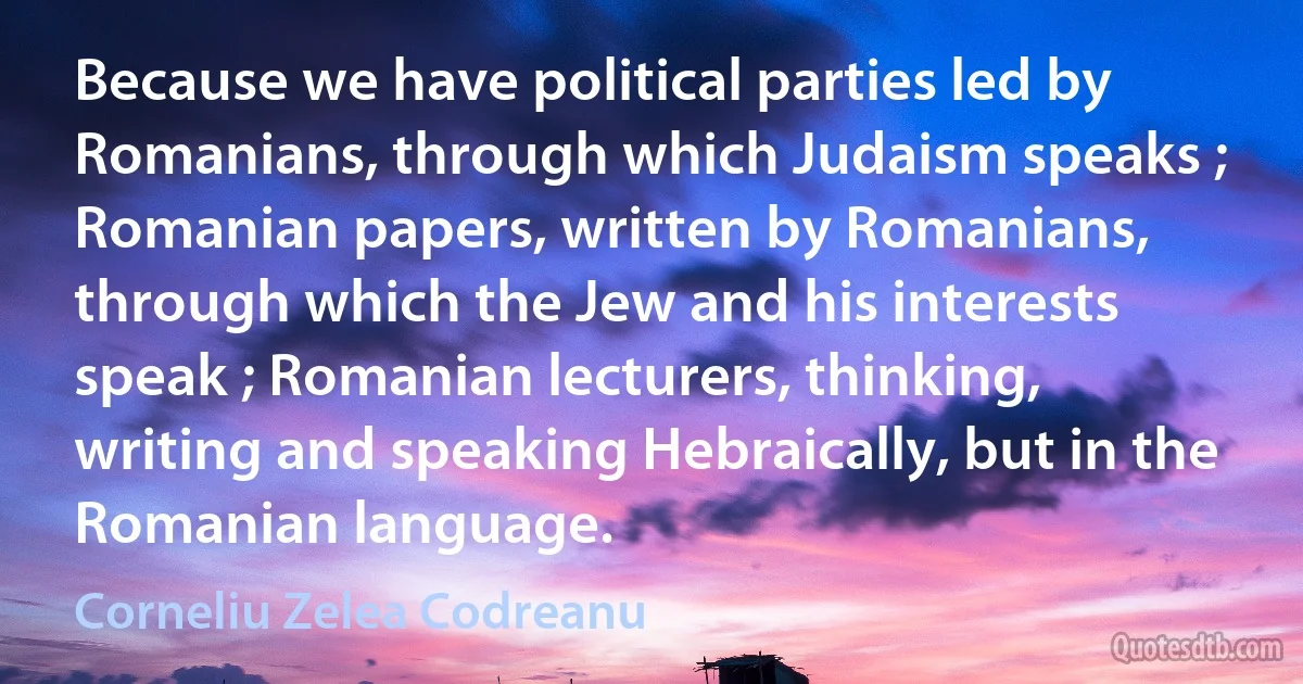 Because we have political parties led by Romanians, through which Judaism speaks ; Romanian papers, written by Romanians, through which the Jew and his interests speak ; Romanian lecturers, thinking, writing and speaking Hebraically, but in the Romanian language. (Corneliu Zelea Codreanu)