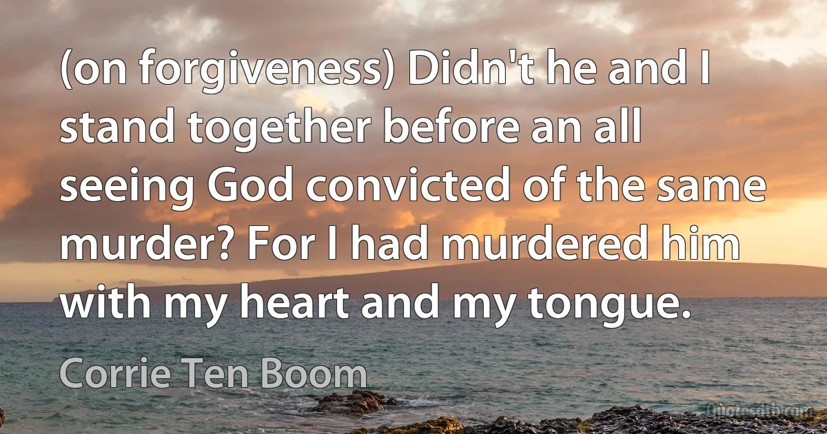 (on forgiveness) Didn't he and I stand together before an all seeing God convicted of the same murder? For I had murdered him with my heart and my tongue. (Corrie Ten Boom)