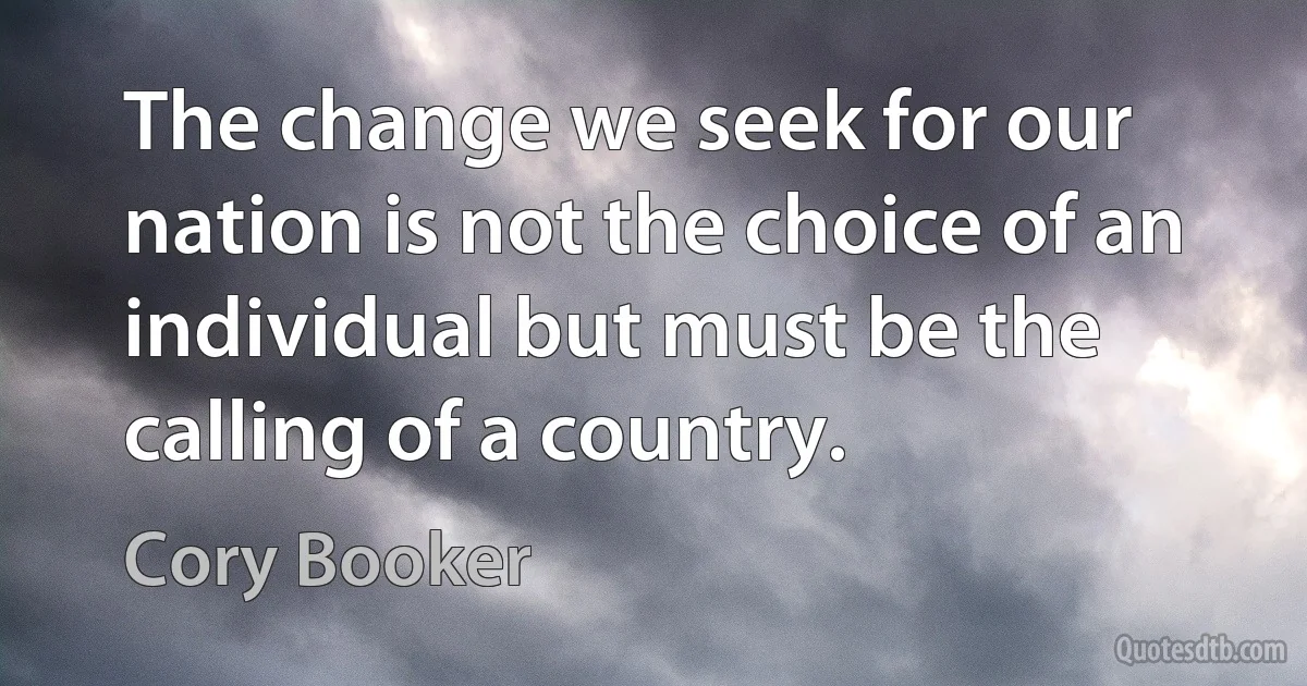 The change we seek for our nation is not the choice of an individual but must be the calling of a country. (Cory Booker)