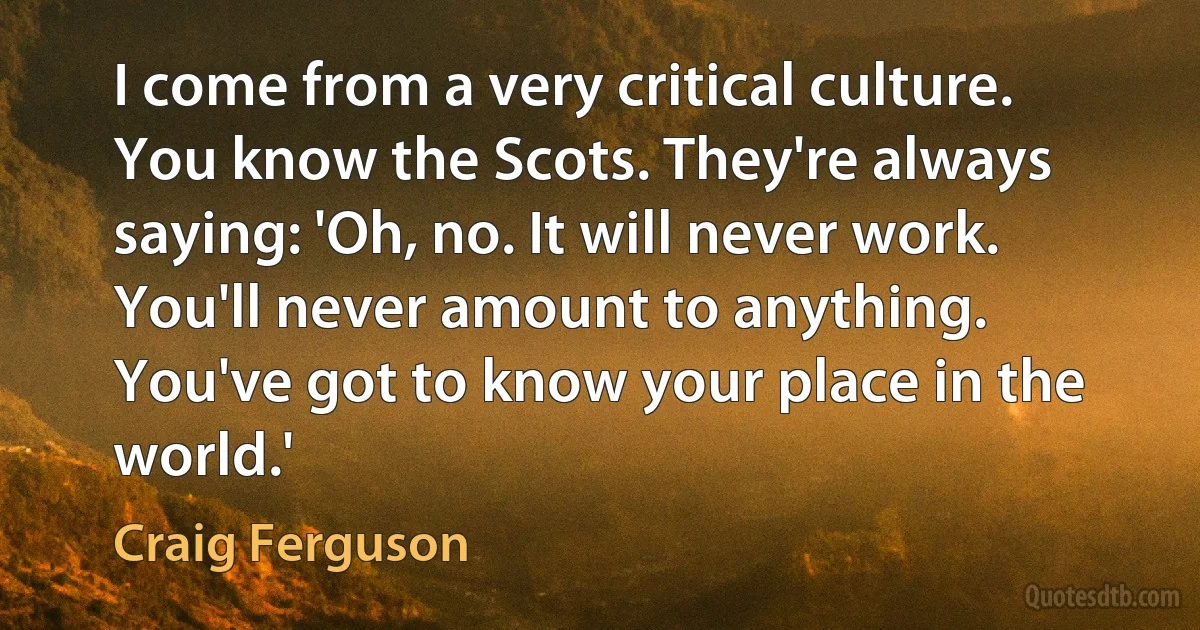 I come from a very critical culture. You know the Scots. They're always saying: 'Oh, no. It will never work. You'll never amount to anything. You've got to know your place in the world.' (Craig Ferguson)