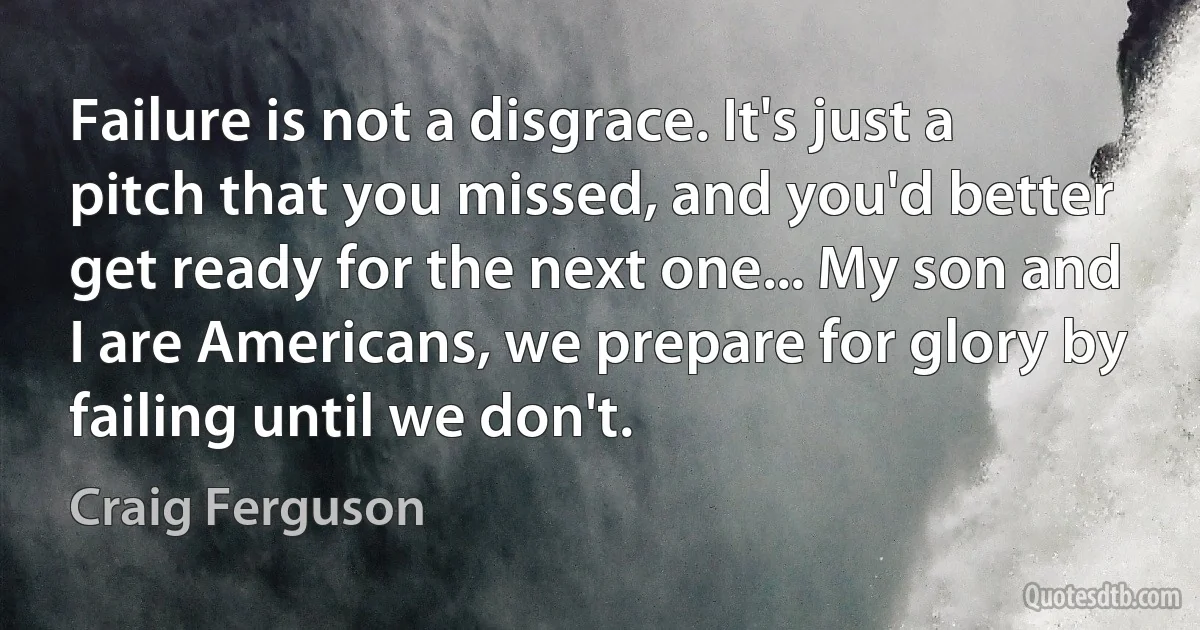 Failure is not a disgrace. It's just a pitch that you missed, and you'd better get ready for the next one... My son and I are Americans, we prepare for glory by failing until we don't. (Craig Ferguson)