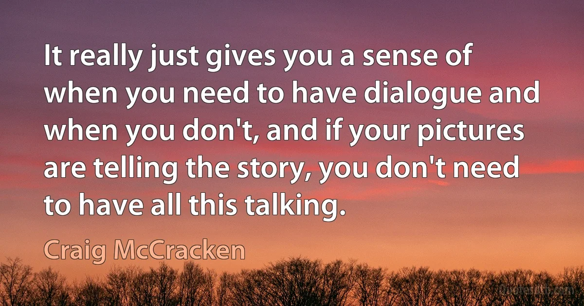 It really just gives you a sense of when you need to have dialogue and when you don't, and if your pictures are telling the story, you don't need to have all this talking. (Craig McCracken)