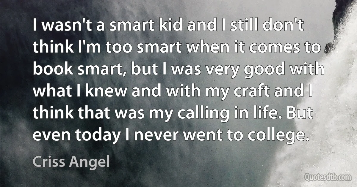 I wasn't a smart kid and I still don't think I'm too smart when it comes to book smart, but I was very good with what I knew and with my craft and I think that was my calling in life. But even today I never went to college. (Criss Angel)