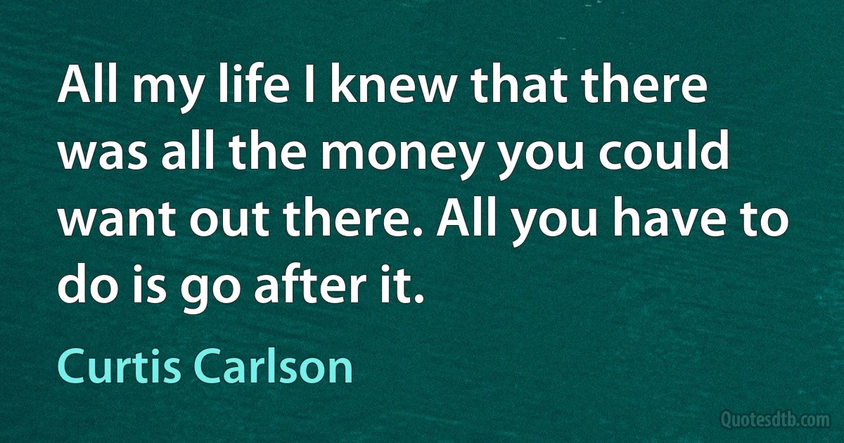 All my life I knew that there was all the money you could want out there. All you have to do is go after it. (Curtis Carlson)