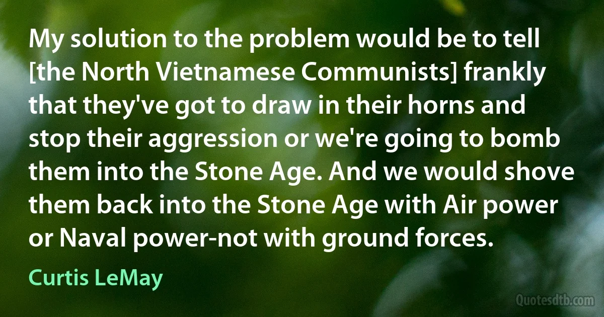 My solution to the problem would be to tell [the North Vietnamese Communists] frankly that they've got to draw in their horns and stop their aggression or we're going to bomb them into the Stone Age. And we would shove them back into the Stone Age with Air power or Naval power-not with ground forces. (Curtis LeMay)