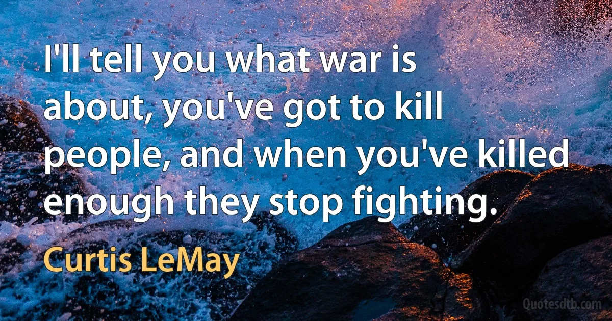 I'll tell you what war is about, you've got to kill people, and when you've killed enough they stop fighting. (Curtis LeMay)