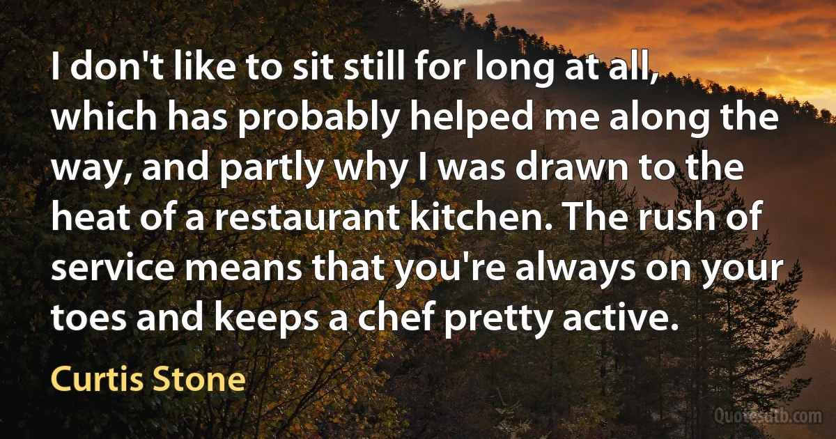 I don't like to sit still for long at all, which has probably helped me along the way, and partly why I was drawn to the heat of a restaurant kitchen. The rush of service means that you're always on your toes and keeps a chef pretty active. (Curtis Stone)