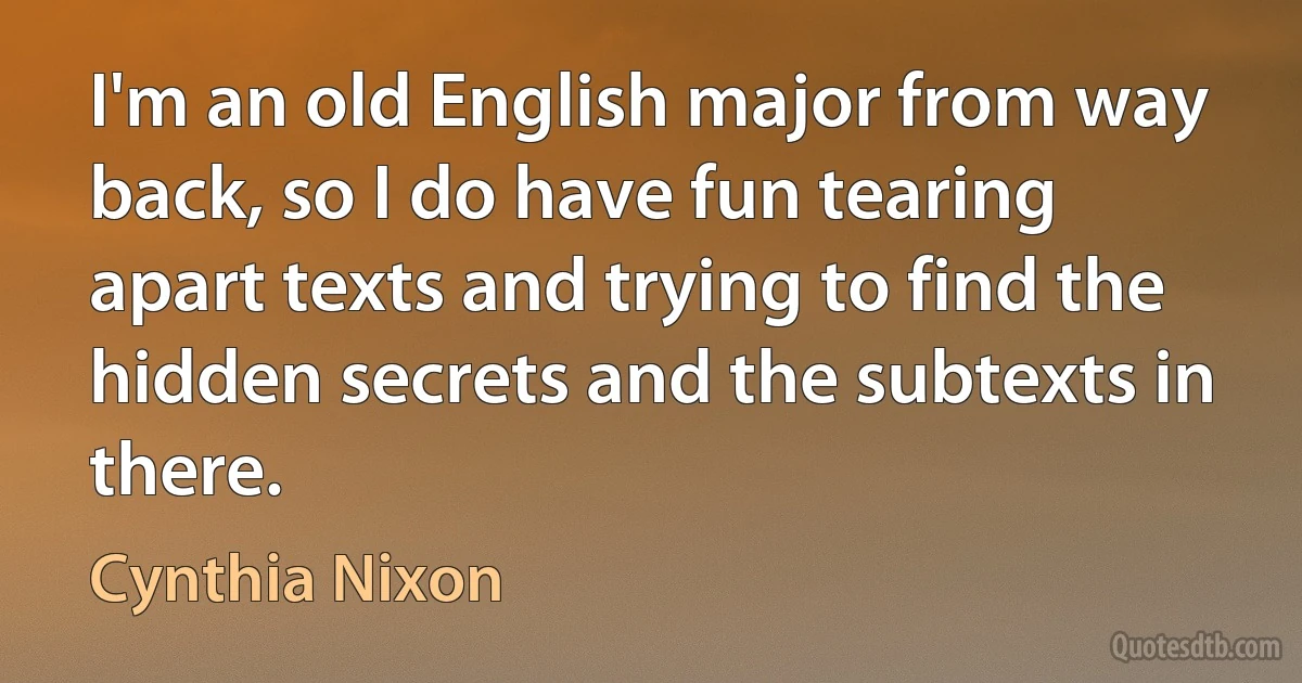 I'm an old English major from way back, so I do have fun tearing apart texts and trying to find the hidden secrets and the subtexts in there. (Cynthia Nixon)