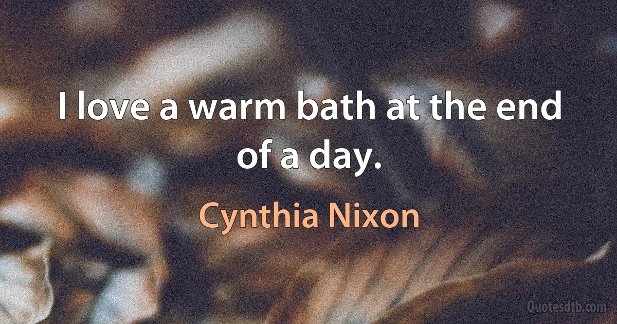 I love a warm bath at the end of a day. (Cynthia Nixon)