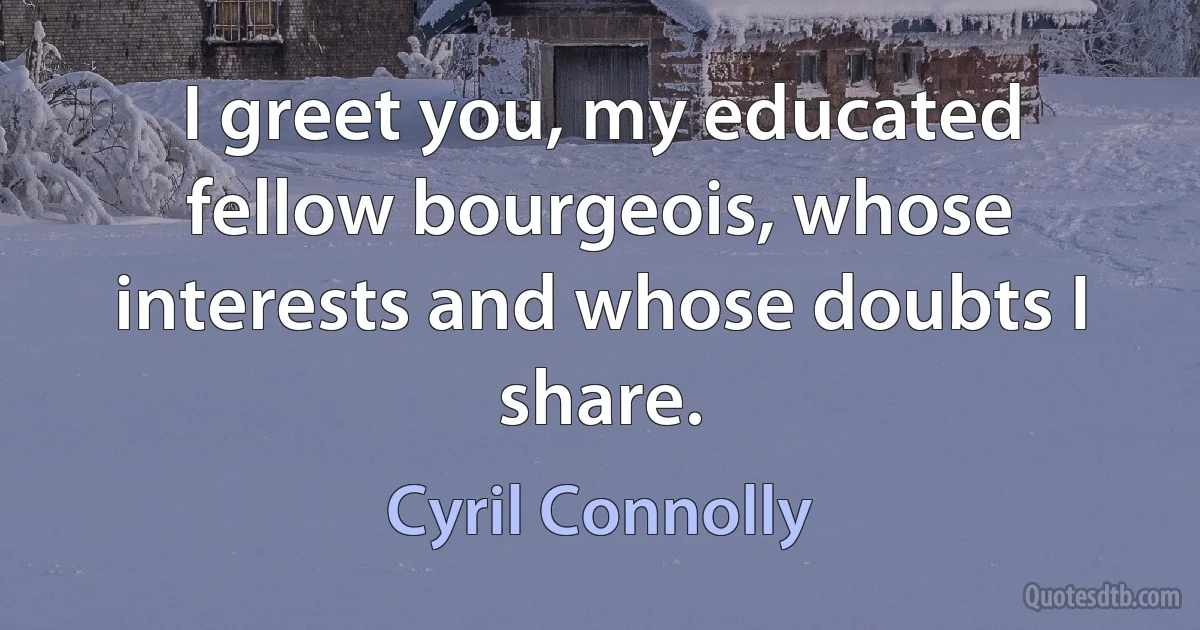 I greet you, my educated fellow bourgeois, whose interests and whose doubts I share. (Cyril Connolly)