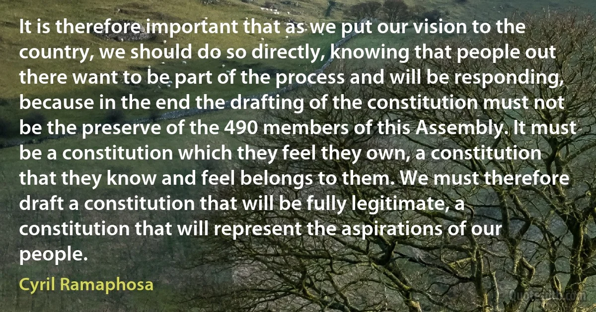 It is therefore important that as we put our vision to the country, we should do so directly, knowing that people out there want to be part of the process and will be responding, because in the end the drafting of the constitution must not be the preserve of the 490 members of this Assembly. It must be a constitution which they feel they own, a constitution that they know and feel belongs to them. We must therefore draft a constitution that will be fully legitimate, a constitution that will represent the aspirations of our people. (Cyril Ramaphosa)