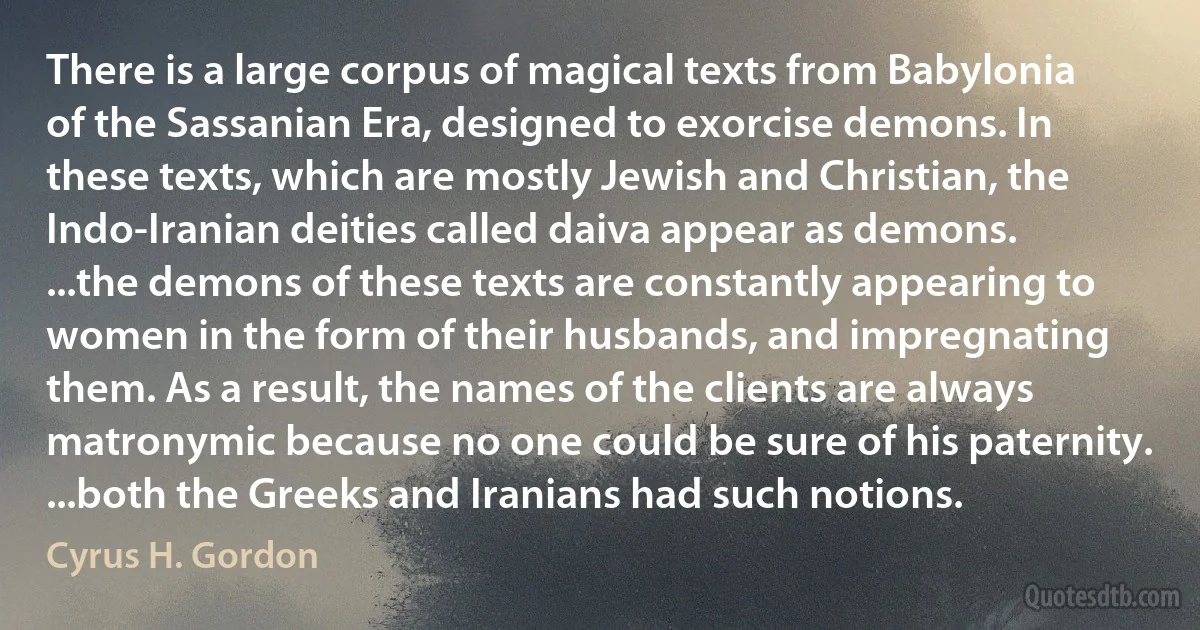 There is a large corpus of magical texts from Babylonia of the Sassanian Era, designed to exorcise demons. In these texts, which are mostly Jewish and Christian, the Indo-Iranian deities called daiva appear as demons. ...the demons of these texts are constantly appearing to women in the form of their husbands, and impregnating them. As a result, the names of the clients are always matronymic because no one could be sure of his paternity. ...both the Greeks and Iranians had such notions. (Cyrus H. Gordon)