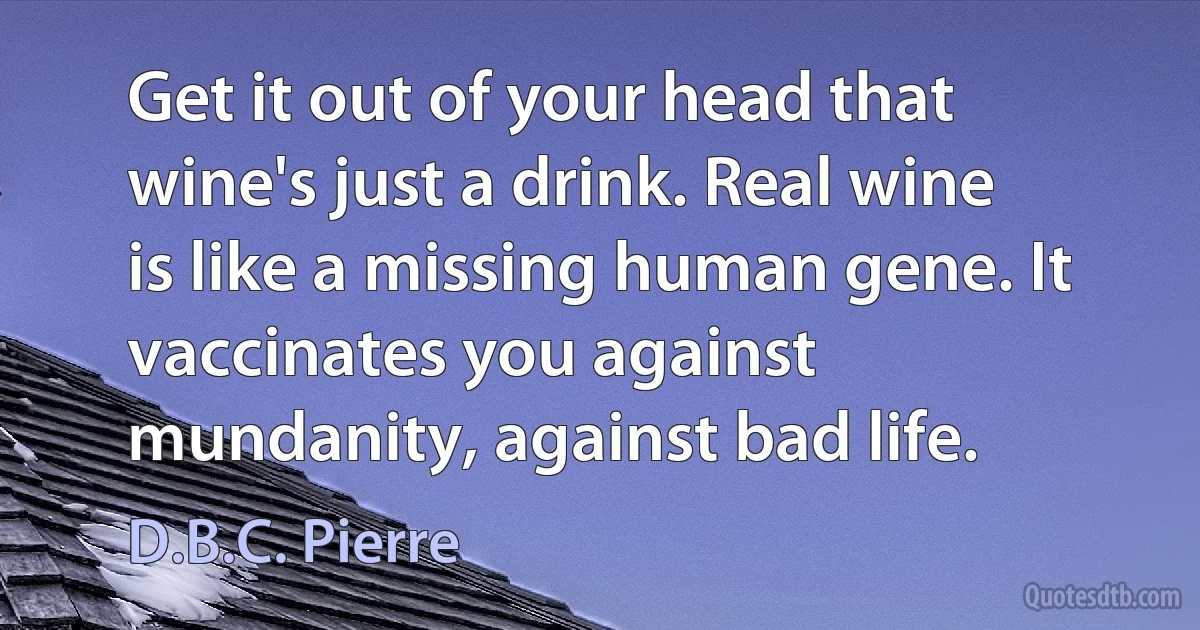 Get it out of your head that wine's just a drink. Real wine is like a missing human gene. It vaccinates you against mundanity, against bad life. (D.B.C. Pierre)