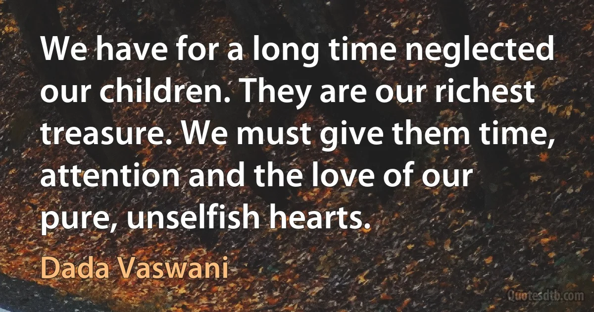 We have for a long time neglected our children. They are our richest treasure. We must give them time, attention and the love of our pure, unselfish hearts. (Dada Vaswani)