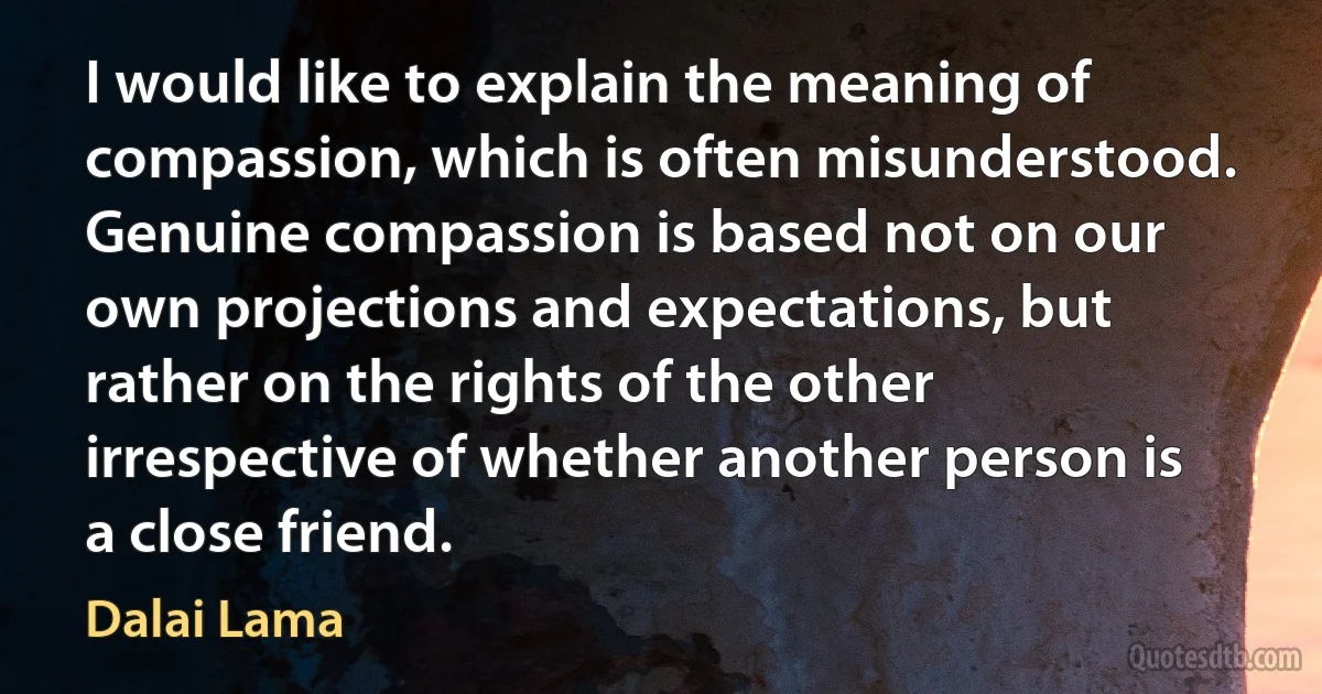 I would like to explain the meaning of compassion, which is often misunderstood. Genuine compassion is based not on our own projections and expectations, but rather on the rights of the other irrespective of whether another person is a close friend. (Dalai Lama)