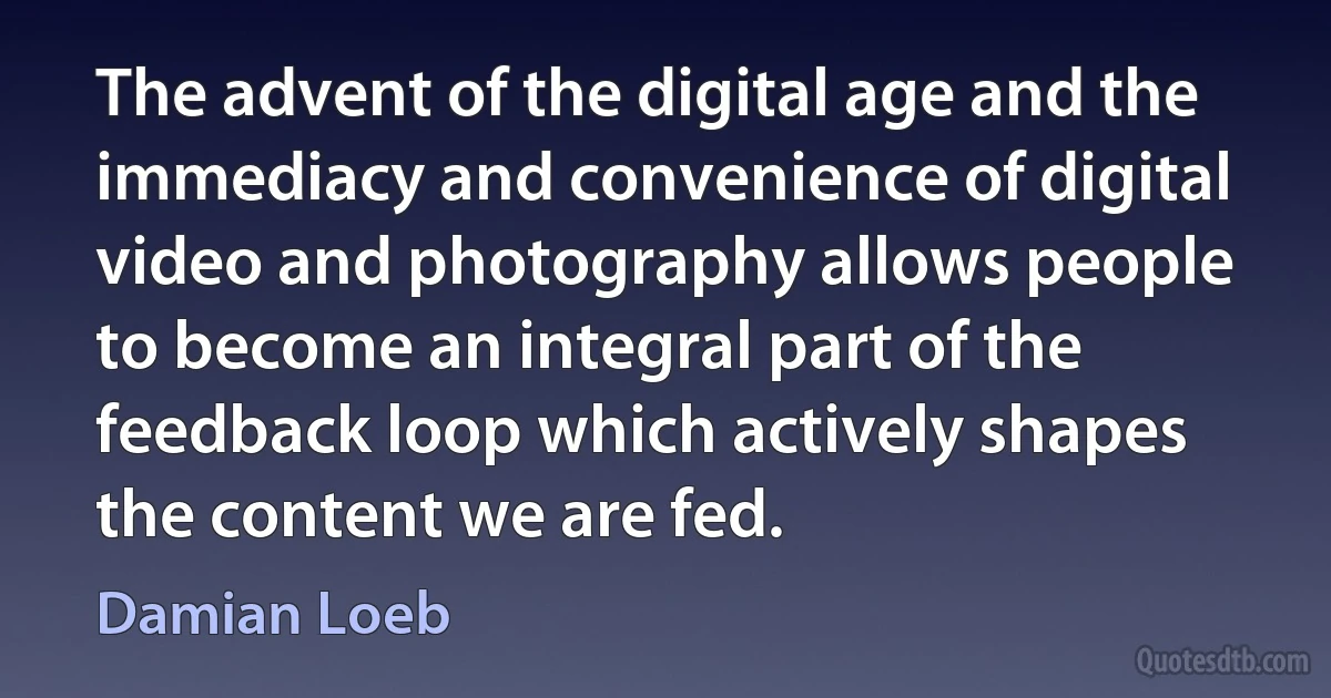 The advent of the digital age and the immediacy and convenience of digital video and photography allows people to become an integral part of the feedback loop which actively shapes the content we are fed. (Damian Loeb)