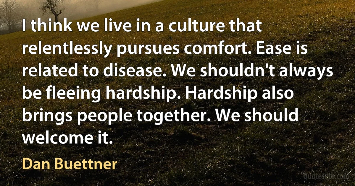 I think we live in a culture that relentlessly pursues comfort. Ease is related to disease. We shouldn't always be fleeing hardship. Hardship also brings people together. We should welcome it. (Dan Buettner)