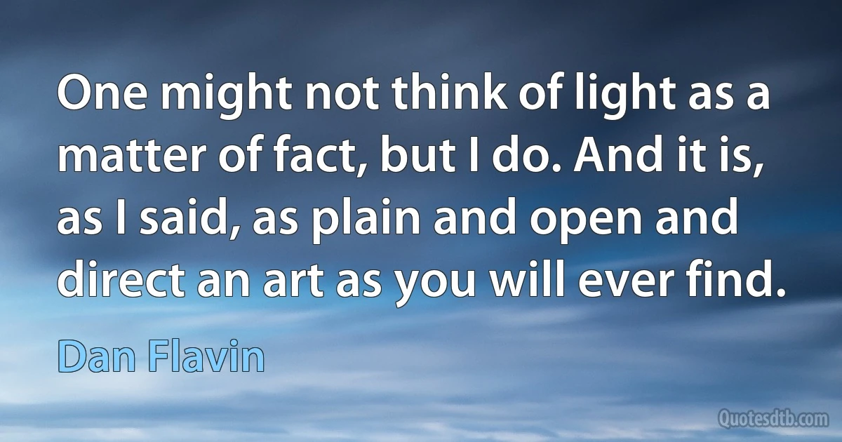 One might not think of light as a matter of fact, but I do. And it is, as I said, as plain and open and direct an art as you will ever find. (Dan Flavin)