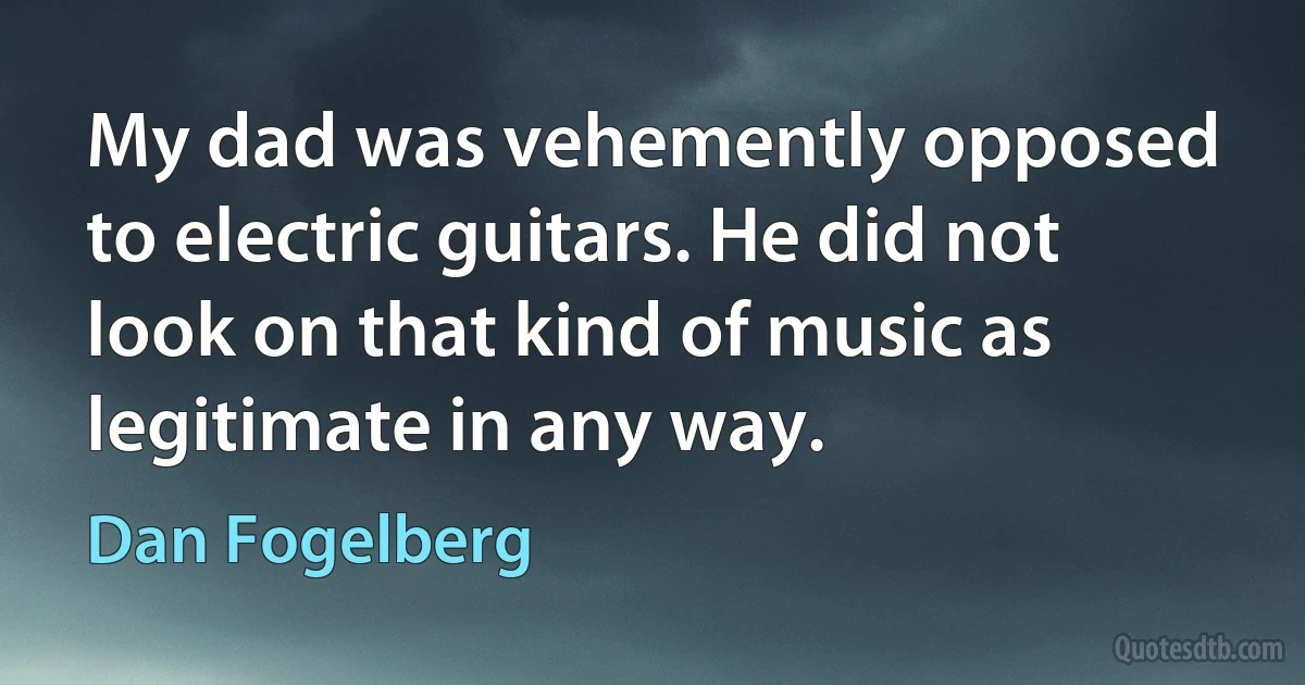 My dad was vehemently opposed to electric guitars. He did not look on that kind of music as legitimate in any way. (Dan Fogelberg)