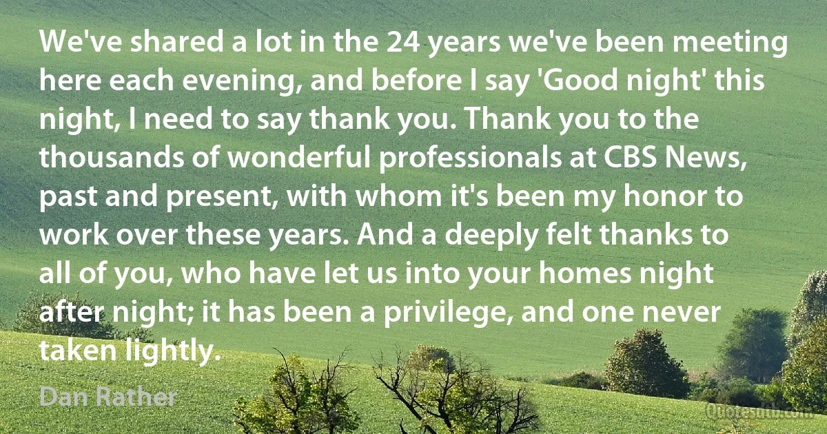 We've shared a lot in the 24 years we've been meeting here each evening, and before I say 'Good night' this night, I need to say thank you. Thank you to the thousands of wonderful professionals at CBS News, past and present, with whom it's been my honor to work over these years. And a deeply felt thanks to all of you, who have let us into your homes night after night; it has been a privilege, and one never taken lightly. (Dan Rather)