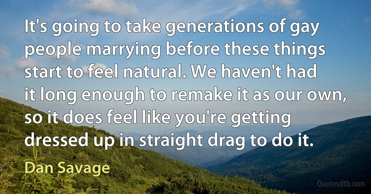 It's going to take generations of gay people marrying before these things start to feel natural. We haven't had it long enough to remake it as our own, so it does feel like you're getting dressed up in straight drag to do it. (Dan Savage)