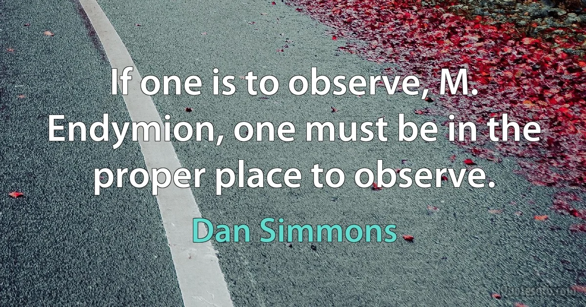 If one is to observe, M. Endymion, one must be in the proper place to observe. (Dan Simmons)