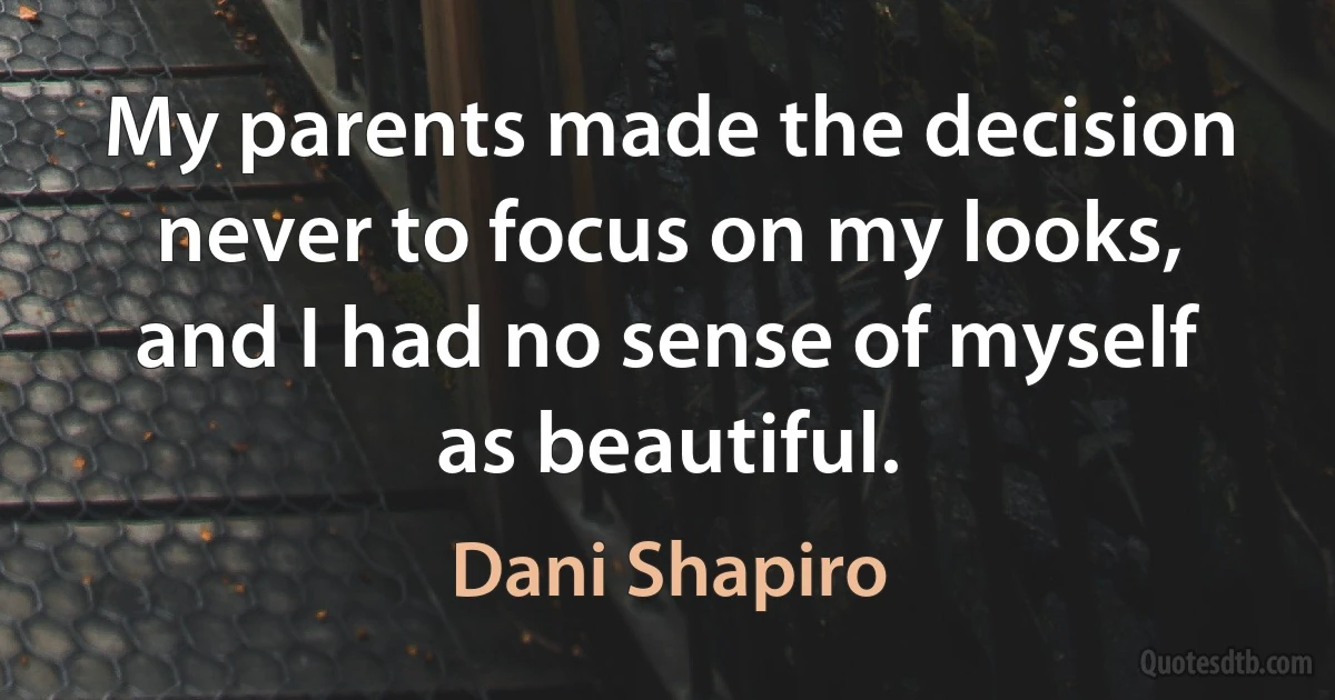 My parents made the decision never to focus on my looks, and I had no sense of myself as beautiful. (Dani Shapiro)